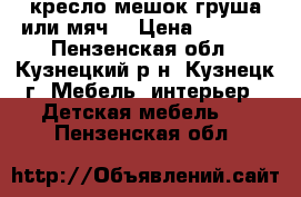 кресло мешок груша или мяч  › Цена ­ 2 500 - Пензенская обл., Кузнецкий р-н, Кузнецк г. Мебель, интерьер » Детская мебель   . Пензенская обл.